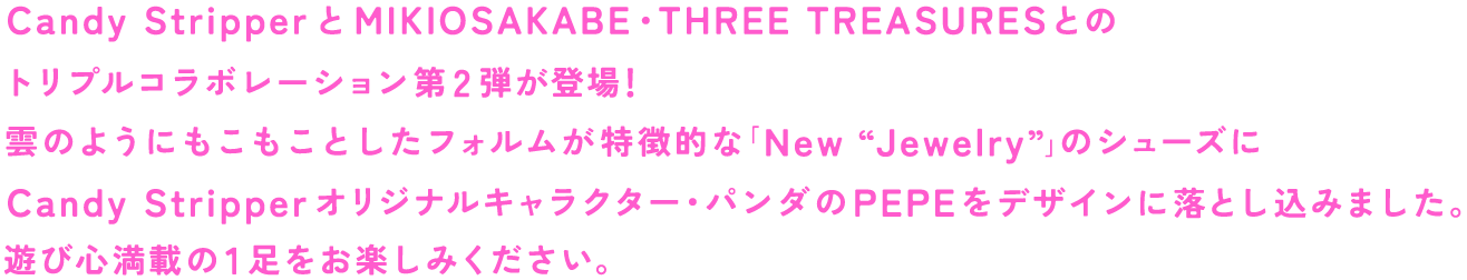 Candy StripperとMIKIOSAKABE・THREE TREASURESとのトリプルコラボレーション第2弾が登場！雲のようにもこもことしたフォルムが特徴的な「New “Jewelry”」のシューズにCandy Stripperオリジナルキャラクター・パンダのPEPEをデザインに落とし込みました。遊び心満載の1足をお楽しみください。