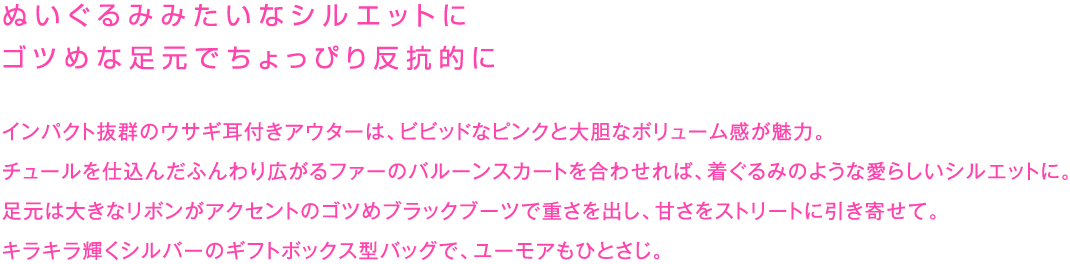 ぬいぐるみみたいなシルエットに
ゴツめな足元でちょっぴり反抗的に

インパクト抜群のウサギ耳付きアウターは、ビビッドなピンクと大胆なボリューム感が魅力。
チュールを仕込んだふんわり広がるファーのバルーンスカートを合わせれば、着ぐるみのような愛らしいシルエットに。
足元は大きなリボンがアクセントのゴツめブラックブーツで重さを出し、甘さをストリートに引き寄せて。
キラキラ輝くシルバーのギフトボックス型バッグで、ユーモアもひとさじ。