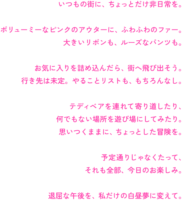 いつもの街に、ちょっとだけ非日常を。

ボリューミーなピンクのアウターに、ふわふわのファー。
大きいリボンも、ルーズなパンツも。

お気に入りを詰め込んだら、街へ飛び出そう。
行き先は未定。やることリストも、もちろんなし。

テディベアを連れて寄り道したり、
何でもない場所を遊び場にしてみたり。
思いつくままに、ちょっとした冒険を。

予定通りじゃなくたって、
それも全部、今日のお楽しみ。

退屈な午後を、私だけの白昼夢に変えて。