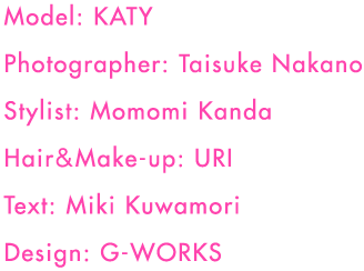 Model: KATY
Photographer: Taisuke Nakano
Stylist: Momomi Kanda
Hair&Make-up: URI
Text: Miki Kuwamori
Design: G-WORKS