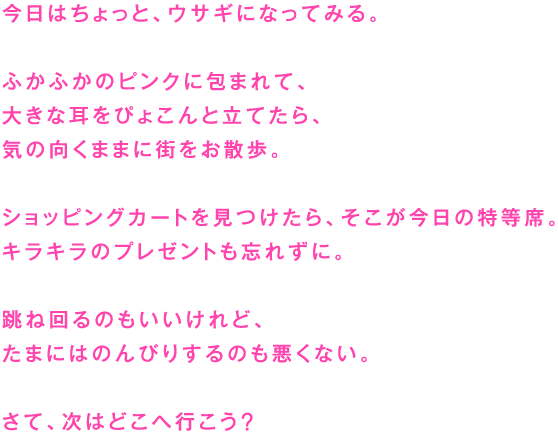 今日はちょっと、ウサギになってみる。

ふかふかのピンクに包まれて、
大きな耳をぴょこんと立てたら、
気の向くままに街をお散歩。

ショッピングカートを見つけたら、そこが今日の特等席。
キラキラのプレゼントも忘れずに。

跳ね回るのもいいけれど、
たまにはのんびりするのも悪くない。

さて、次はどこへ行こう？