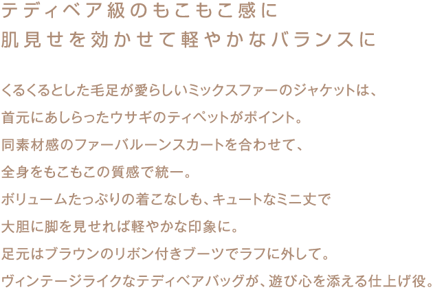 テディベア級のもこもこ感に
肌見せを効かせて軽やかなバランスに

くるくるとした毛足が愛らしいミックスファーのジャケットは、
首元にあしらったウサギのティペットがポイント。
同素材感のファーバルーンスカートを合わせて、
全身をもこもこの質感で統一。
ボリュームたっぷりの着こなしも、キュートなミニ丈で
大胆に脚を見せれば軽やかな印象に。
足元はブラウンのリボン付きブーツでラフに外して。
ヴィンテージライクなテディベアバッグが、遊び心を添える仕上げ役。