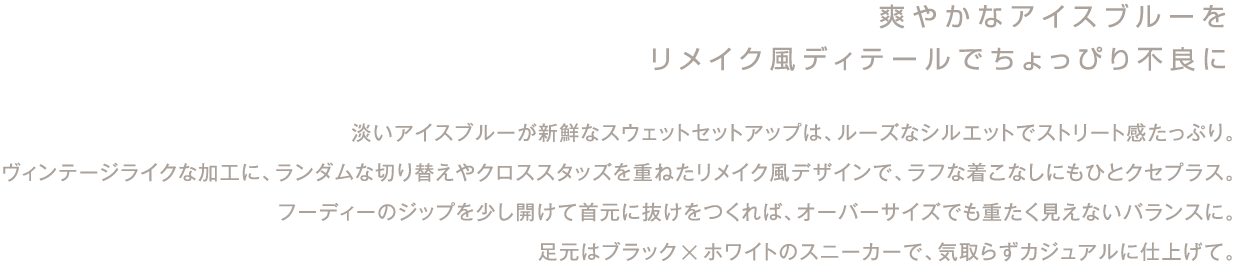 爽やかなアイスブルーを
リメイク風ディテールでちょっぴり不良に

淡いアイスブルーが新鮮なスウェットセットアップは、ルーズなシルエットでストリート感たっぷり。
ヴィンテージライクな加工に、ランダムな切り替えやクロススタッズを重ねたリメイク風デザインで、ラフな着こなしにもひとクセプラス。
フーディーのジップを少し開けて首元に抜けをつくれば、オーバーサイズでも重たく見えないバランスに。
足元はブラック×ホワイトのスニーカーで、気取らずカジュアルに仕上げて。