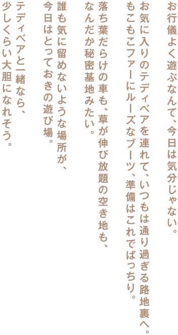 お行儀よく遊ぶなんて、今日は気分じゃない。

お気に入りのテディベアを連れて、いつもは通り過ぎる路地裏へ。
もこもこファーにルーズなブーツ、準備はこれでばっちり。

落ち葉だらけの車も、草が伸び放題の空き地も、
なんだか秘密基地みたい。

誰も気に留めないような場所が、
今日はとっておきの遊び場。

テディベアと一緒なら、
少しくらい大胆になれそう。