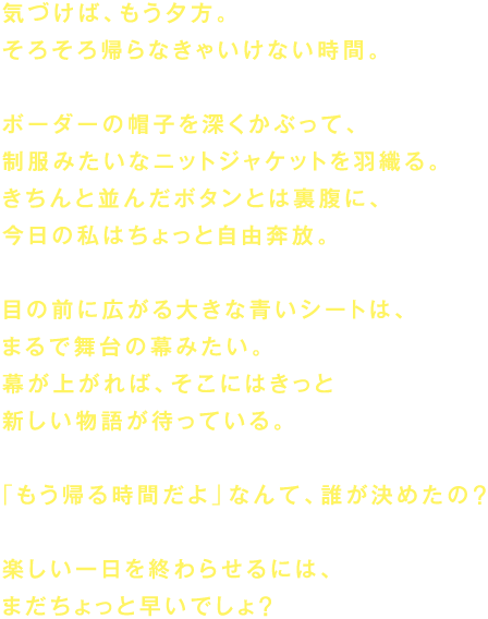 気づけば、もう夕方。
そろそろ帰らなきゃいけない時間。

ボーダーの帽子を深くかぶって、
制服みたいなニットジャケットを羽織る。
きちんと並んだボタンとは裏腹に、
今日の私はちょっと自由奔放。

目の前に広がる大きな青いシートは、
まるで舞台の幕みたい。
幕が上がれば、そこにはきっと
新しい物語が待っている。

「もう帰る時間だよ」なんて、誰が決めたの？

楽しい一日を終わらせるには、
まだちょっと早いでしょ？